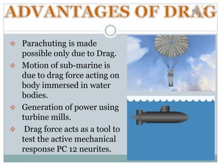  Parachuting is made
possible only due to Drag.
 Motion of sub-marine is
due to drag force acting on
body immersed in water
bodies.
 Generation of power using
turbine mills.
 Drag force acts as a tool to
test the active mechanical
response PC 12 neurites.
 