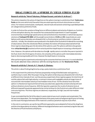 DRAG FORCE ON A SPHERE IN YIELD STRESS FLUID
Research article by “Hervé Tabuteau, Philippe Coussot, and John R. de Bruyn”:
Thisarticle isbasedon the actionof drag force on the sphere movingina yieldstressfluid. Yieldsstress
fluidsare the oneswhichonlyflowwhentheyare acteduponbyminimumstressknownascritical
stress.Forinstance cementpaste, toothpaste, natural mudsandsolutioncontainingsuspendedparticles
are categorizedasyieldstressfluids.
In orderto findoutthe variationof drag force on differentobjectsandvelocityof objectsasa function
of time andsphere density,the researcherhasconductedfew experimentsin awell-equipped
environmentbyinstallinghighspeedcamerasandcontrolledstressrheometers inwhichtwoaqueous
solutionsof Carbopol ETD 2050 withbyweightconcentrationof 0.5%and 2% respectivelyare used.
Sphereswithvariousdensitiesare allowedtofall inafluidcontainerandthere motioninobserved
carefully. Initially,the vibrationswereproducedinthe depthof the fluidwhichhinderedthe recording
of observations.Once the vibrational effectsvanished,the motionof fluidwasobservedwhichhad
three regimesdependinguponthe densitiesof the spheresused.The sphereswithdensitiesgreater
than critical density(ƿc) reacheduniformvelocityandtheirdepthkeptonincreasinguniformlywith
time.However, the sphereswithdensitieslessthan ƿc rapidlycame to restaftertheywere injectedin
the fluid.Andinthe thirdregime of motion,the velocitiesof the sphereswithintermediate densities
kepton decreasingsteadilywithtime.Howeverthe depthkeptonincreasing.
Afterperformingthe experimentsandanalyzing the outcomesthathave come out,it isconcludedthat
the results obtained show coherence with the existing theories on the Newtonian Fluids.
Research article by T. Ferroir, H. T. Huynh, X. Chateau:
The article is aboutfindingdragforce byusinga pastymaterial asa yieldstressfluid
In thisexperimentthe yieldstressfluidwaspreparedbymixingof distilledwater andLaponite,a
syntheticclayina tank.Afterthe propermixing,the sphere of densityƿwasallowedtofall inthe fluid
at differenttime intervalsof rest.Justlike previousexperiment,three regimesappear;forshorttime of
restthe sphere fallswithhighvelocity;incontrastitmoveswithnegligible velocityatlongertimesof
restand withintermediate velocityatintermediate timesof rest. Forthe vibrationtests fall of the
sphere ina Newtonianliquidcommercial honey wasobserved,apparentlyconstantvelocitywithand
withoutvibrationsatanyfrequency.Withthe laponite suspensionthe resultsof vibrationtestsat
differentimposedfrequenciesappearedtobe similartothose forthe fluidatrestunderdifferentinitial
restructuringtimes:The three regimesare obtained,respectively,forhigh,low andintermediate
frequencies.
It was concludedthatthe fall of the objectinpastymaterial wasmuch complex andcomplicated.The
fall wastime dependent.The rheological behaviorof the pastymaterial hadgreatsignificance tofinding
out the exactrheological behaviorof the material isatediousjobwhichrequiresmucheffort.
In the end,to summarize,we saythe twodifferentapproacheswereadoptedtofindoutthe dragforce
and the time dependence of velocity.Differentrheological behaviorswere examinedusingthe lawsand
the theoriesof fluidmechanicsandphysics.
 
