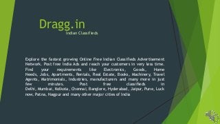 Dragg.in

Indian Classifieds

Explore the fastest growing Online Free Indian Classifieds Advertisement
Network. Post free India Ads and reach your customers in very less time.
Find
your
requirements
like
Electronics,
Goods,
Home
Needs, Jobs, Apartments, Rentals, Real Estate, Books, Machinery, Travel
Agents, Matrimonials, Industries, manufacturers and many more in just
few
minutes.
Post
free
classifieds
in
Delhi, Mumbai, Kolkota, Chennai, Banglore, Hyderabad, Jaipur, Pune, Luck
now, Patna, Nagpur and many other major cities of India

 