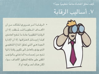 ‫الرقابة‬ ‫أساليب‬ .٧
‫أن‬ ‫ن‬pppppppp‫م‬ ‫د‬pppppppp‫ك‬‫لتأ‬pppppppp‫ل‬ ‫روري‬pppppppp‫ض‬ ‫ر‬pppppppp‫م‬‫أ‬ ‫ة‬pppppppp‫ب‬‫ا‬pppppppp‫ق‬‫ر‬pppppppp‫ل‬‫ا‬
‫أن‬ ‫إال‬ .‫ققت‬ppppppppppppppُ‫ح‬ ‫د‬ppppppppppp‫ق‬ ‫ة‬ppppppppppp‫ب‬‫طلو‬ppppppppppp‫مل‬‫ا‬ ‫داف‬ppppppppppp‫ه‬‫األ‬
‫لني‬ppp‫م‬‫عا‬ppp‫ل‬‫ا‬ ‫ع‬ppp‫ف‬‫د‬ppp‫ت‬ ‫ا‬ppp‫م‬ ‫ادة‬ppp‫ع‬ ‫ة‬ppp‫ي‬‫تقليد‬ppp‫ل‬‫ا‬ ‫ة‬ppp‫ب‬‫ا‬ppp‫ق‬‫ر‬ppp‫ل‬‫ا‬
‫اإلدارة‬ ‫أن‬ ‫إال‬ .‫ها‬pppp‫ق‬‫ترا‬pppp‫خ‬‫ال‬ ‫ل‬pppp‫ئ‬‫ا‬pppp‫س‬‫و‬ ‫تداع‬pppp‫ب‬‫ال‬
‫تنظيمي‬ppp‫ل‬‫ا‬ ‫ناخ‬ppp‫مل‬‫ا‬ ‫لق‬ppp‫خ‬‫ت‬ ‫تي‬ppp‫ل‬‫ا‬ ‫ي‬ppp‫ه‬ ‫جيدة‬ppp‫ل‬‫ا‬
‫ية‬p‫ت‬‫ذا‬ ‫ة‬p‫ب‬‫ا‬p‫ق‬‫ر‬ ‫ن‬p‫ي‬‫كو‬p‫ت‬ ‫ى‬p‫ل‬‫إ‬ ‫ل‬p‫م‬‫عا‬p‫ل‬‫ا‬p‫ب‬ ‫ؤدي‬p‫ي‬ ‫ذي‬p‫ل‬‫ا‬
‫ب‬ppppp‫ج‬‫وا‬ppppp‫ل‬‫ا‬ppppp‫ب‬ ‫لي‬ppppp‫خ‬‫دا‬ppppp‫ل‬‫ا‬ ‫ه‬ppppp‫س‬‫سا‬ppppp‫ح‬‫إ‬ ‫ن‬ppppp‫م‬ ‫نبع‬ppppp‫ت‬
‫واء‬p‫س‬ ،‫داف‬p‫ه‬‫األ‬ ‫تحقيق‬p‫ل‬ ‫قه‬p‫ت‬‫ا‬p‫ع‬ ‫لى‬p‫ع‬ ‫لقى‬p‫مل‬‫ا‬
.‫ال‬ ‫أم‬ ‫يراقبه‬ ‫أحد‬ ‫هناك‬ ‫أكان‬
‫ا؟‬ً‫د‬‫جي‬ ‫ا‬ً‫ي‬‫تنظيم‬ ‫ا‬ً‫خ‬‫منا‬ ‫املنشأة‬ ‫تخلق‬ ‫كيف‬
 