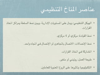 ‫التنظيمي‬ ‫املناخ‬ ‫عناصر‬
‫اتخاذ‬ ‫ومراكز‬ ‫السلطة‬ ‫نمط‬ ‫ويبني‬ ،‫اإلدارية‬ ‫املستويات‬ ‫على‬ ‫ويدل‬ :‫التنظيمي‬ ‫الهيكل‬
.‫القرارات‬
.‫مركزي‬ ‫ال‬ ‫أو‬ ‫مركزي‬ :‫القيادة‬ ‫نمط‬
.‫واحد‬ ‫اتجاه‬ ‫في‬ ‫اإلتصال‬ ‫أو‬ ‫باتجاهني‬ ‫االتصال‬ :‫اإلتصاالت‬ ‫نمط‬
.‫القرارات‬ ‫اتخاذ‬ ‫في‬ ‫املشاركة‬
.‫متغير‬ ‫أو‬ ‫روتيني‬ :‫العمل‬ ‫طبيعة‬
.‫للعاملني‬ ‫املعنوية‬ ‫الروح‬ ‫على‬ ‫وتأثيرها‬ ‫التكنولوجيا‬
 