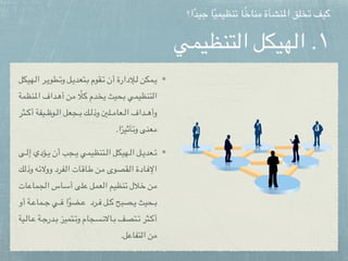 ‫التنظيمي‬ ‫الهيكل‬ .١
‫هيكل‬pp‫ل‬‫ا‬ ‫ر‬pp‫ي‬‫طو‬pp‫ت‬‫و‬ ‫ل‬pp‫ي‬‫تعد‬pp‫ب‬ ‫قوم‬pp‫ت‬ ‫أن‬ ‫إلدارة‬pp‫ل‬ ‫مكن‬pp‫ي‬
‫نظمة‬p‫مل‬‫ا‬ ‫داف‬p‫ه‬‫أ‬ ‫ن‬p‫م‬ ً‫ال‬p‫ك‬ ‫دم‬p‫خ‬‫ي‬ ‫حيث‬p‫ب‬ ‫تنظيمي‬p‫ل‬‫ا‬
‫ثر‬pppp‫ك‬‫أ‬ ‫يفة‬pppp‫ظ‬‫و‬pppp‫ل‬‫ا‬ ‫جعل‬pppp‫ب‬ ‫ك‬pppp‫ل‬‫وذ‬ ‫لني‬pppp‫م‬‫عا‬pppp‫ل‬‫ا‬ ‫داف‬pppp‫ه‬‫وأ‬
.‫ا‬ً‫وتأثير‬ ‫معنى‬
‫ى‬pppp‫ل‬‫إ‬ ‫ؤدي‬pppp‫ي‬ ‫أن‬ ‫جب‬pppp‫ي‬ ‫تنظيمي‬pppp‫ل‬‫ا‬ ‫هيكل‬pppp‫ل‬‫ا‬ ‫ل‬pppp‫ي‬‫عد‬pppp‫ت‬
‫ك‬p‫ل‬‫وذ‬ ‫ه‬p‫ئ‬‫ووال‬ ‫فرد‬p‫ل‬‫ا‬ ‫ات‬p‫ق‬‫ا‬p‫ط‬ ‫ن‬p‫م‬ ‫قصوى‬p‫ل‬‫ا‬ ‫ادة‬p‫ف‬‫اإل‬
‫ات‬p‫ع‬‫ما‬p‫ج‬‫ال‬ ‫اس‬p‫س‬‫أ‬ ‫لى‬p‫ع‬ ‫عمل‬p‫ل‬‫ا‬ ‫نظيم‬p‫ت‬ ‫الل‬p‫خ‬ ‫ن‬p‫م‬
‫أو‬ ‫ة‬pppp‫ع‬‫ما‬pppp‫ج‬ ‫ي‬pppp‫ف‬ ‫ا‬ً‫و‬‫ض‬pppp‫ع‬ ‫رد‬pppp‫ف‬ ‫ل‬pppp‫ك‬ ‫صبح‬pppp‫ي‬ ‫حيث‬pppp‫ب‬
‫ية‬ppp‫ل‬‫ا‬ppp‫ع‬ ‫ة‬ppp‫ج‬‫در‬ppp‫ب‬ ‫تميز‬ppp‫ت‬‫و‬ ‫سجام‬ppp‫ن‬‫اال‬ppp‫ب‬ ‫تصف‬ppp‫ت‬ ‫ثر‬ppp‫ك‬‫أ‬
.‫التفاعل‬ ‫من‬
‫ا؟‬ً‫د‬‫جي‬ ‫ا‬ً‫ي‬‫تنظيم‬ ‫ا‬ً‫خ‬‫منا‬ ‫املنشأة‬ ‫تخلق‬ ‫كيف‬
 