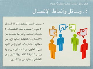 ‫اإلتصال‬ ‫وأنماط‬ ‫وسائل‬ .٤
‫ك‬pp‫ل‬‫ذ‬ ‫أن‬ ‫إال‬ ‫ه‬pp‫ت‬‫ذا‬ ‫تحقيق‬pp‫ل‬ ‫ل‬pp‫م‬‫عا‬pp‫ل‬‫ا‬ ‫سعى‬pp‫ي‬
‫وال‬ .‫ات‬pp‫م‬‫علو‬pp‫مل‬‫ا‬ ‫لى‬pp‫ع‬ ‫ه‬pp‫ل‬‫صو‬pp‫ح‬ ‫دون‬ ‫تم‬pp‫ي‬ ‫ال‬
‫ن‬pppp‫م‬ ‫تعددة‬pppp‫م‬ ‫ا‬pppppً‫ع‬‫وا‬pppp‫ن‬‫أ‬ ‫تخدام‬pppp‫س‬‫ا‬ ‫أن‬ ‫ك‬pppp‫ش‬
‫ن‬pp‫م‬ ‫د‬pp‫ي‬‫ز‬pp‫ت‬ ‫ية‬pp‫ل‬‫عا‬pp‫ل‬‫ا‬ ‫كفاءة‬pp‫ل‬‫ا‬ ‫ذات‬ ‫صال‬pp‫ت‬‫اال‬
‫نمية‬pppp‫ت‬ ‫ى‬pppp‫ل‬‫إ‬ ‫ؤدي‬pppp‫ت‬ ‫ما‬pppp‫ك‬ ،‫ل‬pppp‫م‬‫عا‬pppp‫ل‬‫ا‬ ‫ية‬pppp‫ل‬‫عا‬pppp‫ف‬
‫هة‬pppppp‫ج‬ ‫ن‬pppppp‫م‬ ‫لني‬pppppp‫م‬‫عا‬pppppp‫ل‬‫ا‬ ‫ني‬pppppp‫ب‬ ‫تعاون‬pppppp‫ل‬‫ا‬ ‫روح‬
‫ني‬pppppppp‫ب‬ ‫تقارب‬pppppppp‫ل‬‫وا‬ ‫م‬pppppppp‫ه‬‫تفا‬pppppppp‫ل‬‫ا‬ ‫نمية‬pppppppp‫ت‬ ‫ى‬pppppppp‫ل‬‫وإ‬
.‫أخرى‬ ‫جهة‬ ‫من‬ ‫واإلدارة‬ ‫العاملني‬
‫ا؟‬ً‫د‬‫جي‬ ‫ا‬ً‫ي‬‫تنظيم‬ ‫ا‬ً‫خ‬‫منا‬ ‫املنشأة‬ ‫تخلق‬ ‫كيف‬
 