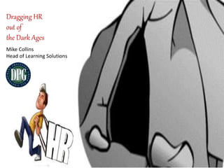 Dragging HR 
out of 
the Dark Ages 
Mike Collins 
Head of Learning Solutions 
 