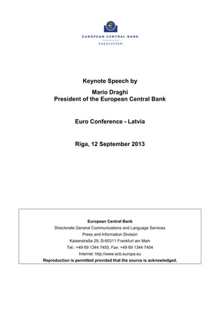 Keynote Speech by
Mario Draghi
President of the European Central Bank
Euro Conference - Latvia
Riga, 12 September 2013
European Central Bank
Directorate General Communications and Language Services
Press and Information Division
Kaiserstraße 29, D-60311 Frankfurt am Main
Tel.: +49 69 1344 7455, Fax: +49 69 1344 7404
Internet: http://www.ecb.europa.eu
Reproduction is permitted provided that the source is acknowledged.
 