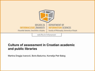 Culture of assessment in Croatian academic 
and public libraries 
Martina Dragija Ivanović, Boris Badurina, Kornelija Petr Balog 
 
