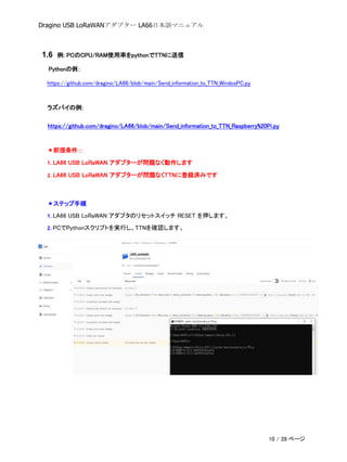 Dragino USB LoRaWANアダプター LA66日本語マニュアル
1.6 例: PCのCPU/RAM使用率をpythonでTTNに送信
Pythonの例：
https://github.com/dragino/LA66/blob/main/Send_information_to_TTN_WindosPC.py
ラズパイの例:
https://github.com/dragino/LA66/blob/main/Send_information_to_TTN_Raspberry%20Pi.py
＊前提条件：:
1. LA66 USB LoRaWAN アダプターが問題なく動作します
2. LA66 USB LoRaWAN アダプターが問題なくTTNに登録済みです
＊ステップ手順
1. LA66 USB LoRaWAN アダプタのリセットスイッチ RESET を押します。
2. PCでPythonスクリプトを実行し、TTNを確認します。
10 / 28 ページ
 
