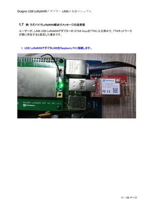Dragino USB LoRaWANアダプター LA66日本語マニュアル
1.7 例: ラズパイでLoRaWAN経由でメッセージの送受信
ユーザーが、LA66 USB LoRaWANアダプターの OTAA KeysをTTNに入力済みで、TTNネットワーク
が既に存在すると仮定した場合です。
1. USB LoRaWANアダプタLA66をRaspberry Piに接続します。
11 / 28 ページ
 