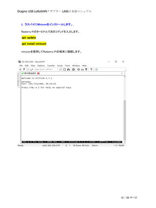 Dragino USB LoRaWANアダプター LA66日本語マニュアル
2. ラスパイにMinicomをインストールします。.
Rasberry Piのターミナルで次のコマンドを入力します。
apt update
apt install minicom
minicomを使用してRasberry Piの端末に接続します。
12 / 28 ページ
 