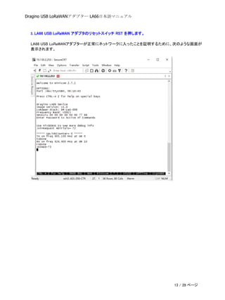 Dragino USB LoRaWANアダプター LA66日本語マニュアル
3. LA66 USB LoRaWAN アダプタのリセットスイッチ RST を押します。
LA66 USB LoRaWANアダプターが正常にネットワークに入ったことを証明するために、次のような画面が
表示されます。
13 / 28 ページ
 