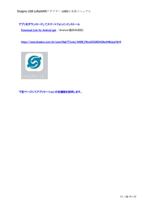 Dragino USB LoRaWANアダプター LA66日本語マニュアル
アプリをダウンロードしてスマートフォンにインストール
Download Link for Android apk . (Android 版のみ対応)
https://www.dropbox.com/sh/zxwx16qb777uvkz/AABE_P8coGCQ4DAC8enH4bUya?dl=0
下記ページにてアプリケーションの各機能を説明します。
17 / 28 ページ
 