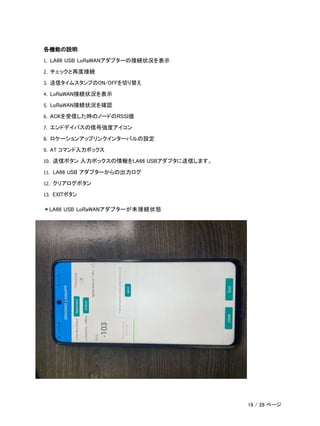 各機能の説明:
1. LA66 USB LoRaWANアダプターの接続状況を表示
2. チェックと再度接続
3. 送信タイムスタンプのON/OFFを切り替え
4. LoRaWAN接続状況を表示
5. LoRaWAN接続状況を確認
6. ACKを受信した時のノードのRSSI値
7. エンドデイバスの信号強度アイコン
8. ロケーションアップリンクインターバルの設定
9. AT コマンド入力ボックス
10. 送信ボタン 入力ボックスの情報をLA66 USBアダプタに送信します。
11. LA66 USB アダプターからの出力ログ
12. クリアログボタン
13. EXITボタン
＊LA66 USB LoRaWANアダプターが未接続状態
19 / 28 ページ
 