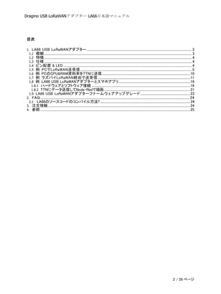 Dragino USB LoRaWANアダプター LA66日本語マニュアル
目次
1. LA66 USB LoRaWANアダプター...................................................................................................................................3
1.1 概観........................................................................................................................................................................................ 3
1.2 特徴........................................................................................................................................................................................ 4
1.3 仕様........................................................................................................................................................................................ 4
1.4 ピン配置 & LED ................................................................................................................................................................4
1.5 例: PCでLoRaWAN送受信...........................................................................................................................................5
1.6 例: PCのCPU&RAM資料率をTTNに送信..............................................................................................................10
1.7 例: ラズパイLoRaWAN経由で送受信...................................................................................................................11
1.8 例: LA66 USB LoRaWANアダプターとスマホアプリ.........................................................................................16
1.8.1 ハードウェアとソフトウェア接続 ...........................................................................................................................16
1.8.2 TTNにデータ送信してNode-Redで描画............................................................................................................21
1.9 LA66 USB LoRaWANアダプターファームウェアアップグレード..............................................................23
2. FAQ.......................................................................................................................................................................................... 24
2.1 LA66のソースコードのコンパイル方法? ................................................................................................................24
3. 注文情報.................................................................................................................................................................................24
4. 参照...........................................................................................................................................................................................25
2 / 28 ページ
 