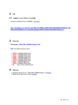 2. FAQ
2.1 LA66のソースコードのコンパイル方法?
Compile and Upload Code to ASR6601 ：Instruction
http://wiki.dragino.com/xwiki/bin/view/Main/User%20Manual%20for%20LoRaWAN%20End%20Nodes/LA6
6%20LoRaWAN%20Module/Compile%20and%20Upload%20Code%20to%20ASR6601%20Platform/
3. Order Info
Part Number: LA66-USB-LoRaWAN-Adapter-XXX
XXX: The default frequency band
• AS923: LoRaWAN AS923 band
• AU915: LoRaWAN AU915 band
• EU433: LoRaWAN EU433 band
• EU868: LoRaWAN EU868 band
• KR920: LoRaWAN KR920 band
• US915: LoRaWAN US915 band
• IN865: LoRaWAN IN865 band
• CN470: LoRaWAN CN470 band
• PP: Peer to Peer LoRa Protocol
4. Reference
• Hardware Design File for LA66 USB LoRaWAN Adapter : Download
• Mobile Phone App Source Code: Download.
24 / 28 ページ
 