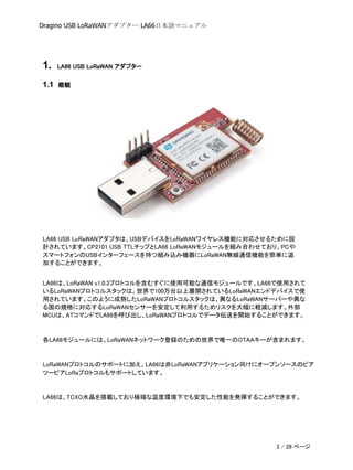Dragino USB LoRaWANアダプター LA66日本語マニュアル
1. LA66 USB LoRaWAN アダプター
1.1 概観
LA66 USB LoRaWANアダプタは、USBデバイスをLoRaWANワイヤレス機能に対応させるために設
計されています。CP2101 USB TTLチップとLA66 LoRaWANモジュールを組み合わせており、PCや
スマートフォンのUSBインターフェースを持つ組み込み機器にLoRaWAN無線通信機能を簡単に追
加することができます。
LA66は、LoRaWAN v1.0.3プロトコルを含むすぐに使用可能な通信モジュールです。LA66で使用されて
いるLoRaWANプロトコルスタックは、世界で100万台以上展開されているLoRaWANエンドデバイスで使
用されています。このように成熟したLoRaWANプロトコルスタックは、異なるLoRaWANサーバーや異な
る国の規格に対応するLoRaWANセンサーを安定して利用するためリスクを大幅に軽減します。外部
MCUは、ATコマンドでLA66を呼び出し、LoRaWANプロトコルでデータ伝送を開始することができます。
各LA66モジュールには、LoRaWANネットワーク登録のための世界で唯一のOTAAキーが含まれます。
LoRaWANプロトコルのサポートに加え、LA66は非LoRaWANアプリケーション向けにオープンソースのピア
ツーピアLoRaプロトコルもサポートしています。
LA66は、TCXO水晶を搭載しており極端な温度環境下でも安定した性能を発揮することができます。
3 / 28 ページ
 