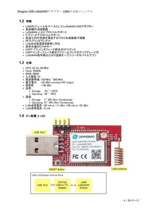 Dragino USB LoRaWANアダプター LA66日本語マニュアル
1.2 特徴
• LA66モジュールをベースとしてLoRaWAN USBアダプター
• 長距離RF送信範囲
• LoRaWAN v1.0.4 プロトコルサポート
• ピアツーピアプロトコルサポート
• 低温でのRF性能を保証するTCXO水晶振動子搭載
• RFスプリングアンテナ
• LoRaWAN各国周波数帯に対応
• 世界共通のOTAAキー
• UART-TTLインタフェース経由のATコマンド
• UARTインターフェース経由でファームウェアのアップグレード可
• LoRaWAN信号検出とGPS追跡オープンソースモバイルアプリ
1.3 仕様
• CPU: 32-bit 48 MHz
• Flash: 256KB
• RAM: 64KB
• 入力電源: 5V
• 周波数帯域: 150 MHz ~ 960 MHz
• 最大電力: +22 dBm constant RF output
• 高感度: -148 dBm
• 温度:
• Storage: -55 ~ +125℃
• Operating: -40 ~ +85℃
• 湿度:
• Storage: 5 ~ 95% (Non-Condensing)
• Operating: 10 ~ 95% (Non-Condensing)
• LoRa送信電流: <90 mA at +17 dBm, 108 mA at +22 dBm
• LoRa受信電流: <9 mA
1.4 ピン配置 と LED
4 / 28 ページ
 