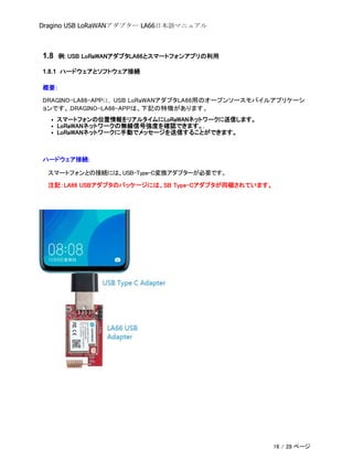 Dragino USB LoRaWANアダプター LA66日本語マニュアル
1.8 例: USB LoRaWANアダプタLA66とスマートフォンアプリの利用
1.8.1 ハードウェアとソフトウェア接続
概要：
DRAGINO-LA66-APPは、USB LoRaWANアダプタLA66用のオープンソースモバイルアプリケーシ
ョンです。.DRAGINO-LA66-APPは、下記の特徴があります。
• スマートフォンの位置情報をリアルタイムにLoRaWANネットワークに送信します。
• LoRaWANネットワークの無線信号強度を確認できます。.
• LoRaWANネットワークに手動でメッセージを送信することができます。
ハードウェア接続:
スマートフォンとの接続には、USB-Type-C変換アダプターが必要です。
注記：LA66 USBアダプタのパッケージには、SB Type-Cアダプタが同梱されています。
16 / 28 ページ
 