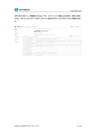 www.dragino.com
Dragino LoRaWAN ウェザーステーション 12 / 59
ステップ 2: WSC1-L の電源を入れると、TTN V3 サーバーに参加しはじめます。参加に成功
すると、TTN V3 にセンサデータをアップロードし始めますので、ライブログパネルで確認できま
す。
 