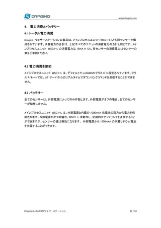www.dragino.com
Dragino LoRaWAN ウェザーステーション 27 / 59
4. 電力消費とバッテリー
4.1 トータル電力消費
Dragino ウェザーステーションの製品は、メインプロセスユニット（WSC1-L）と各種センサーで構
成されています。消費電力の合計は、上記すべてのユニットの消費電力の合計と同じです。メイ
ンプロセスユニット WSC1-L の消費電力は 18mA @ 12v、各センサーの消費電力はセンサーの
章をご参照ください。
4.2 電力消費を節約
メインプロセスユニット WSC1-L は、デフォルトで LoRaWAN クラス C に設定されています。クラ
ス A モードでは、IoT サーバからのリアルタイムでダウンリンクコマンドを受信することができま
せん。
4.3 バッテリー
全てのセンサーは、外部電源によってのみ作動します。外部電源がオフの場合。全てのセンサ
ーが動作しません。
メインプロセスユニット WSC1-L は、外部電源と内蔵の 1000mAh 充電池の両方から電力を供
給されます。外部電源がオフの場合、WSC1-L は動作し、定期的にアップリンクを送信すること
ができますが、センサーの値は無効になります。 外部電源から 1000mAh の内蔵リチウム電池
を充電することができます。
 