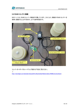www.dragino.com
Dragino LoRaWAN ウェザーステーション 30 / 59
5.6 RS485 センサに接続
WSC1-L には、RS485 コンバータ基板が付属しています。これにより、複数の RS485 センサーを
簡単に接続することができます。以下は参考写真です。
コンバーターボードのハードウェア設計は下記をご覧ください。
↓
https://www.dragino.com/downloads/index.php?dir=LoRa_End_Node/Weather_Station/RS485_Converter_Board/
 
