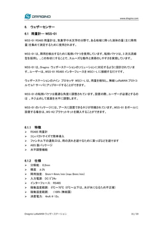 www.dragino.com
Dragino LoRaWAN ウェザーステーション 31 / 59
6. ウェザーセンサー
6.1 雨量計-- WSS-01
WSS-01 RS485 雨量計は、気象学や水文学の分野で、ある地域に降った液体の量（主に降雨
量）を集めて測定するために使用されます。
WSS-01 は、降雨を検出するために転倒バケツを使用しています。転倒バケツは、3 次元流線
型を採用し 、この形状にすることで、スムーズな動作と清掃のしやすさを実現しています。
WSS-01 は、Dragino ウェザーステーションのソリューションに対応するように設計されていま
す。ユーザーは、WSS-01 RS485 インターフェースを WSC1-L に接続するだけです。
ウェザーステーションのメイン プロセッサ WSC1-L は、雨量を検知し、無線 LoRaWAN プロトコ
ルで IoT サーバにアップロードすることができます。
WSS-01 の転倒バケツは最適な角度に調整されています。設置の際、ユーザーが必要とするの
は 、ネジ止めして底面を水平に調整します。
WSS-01 のパッケージには、アースに設置できるネジが同梱されています。WSS-01 をポールに
設置する場合は、WS-K2 ブラケットキットを購入することができます。
6.1.1 特徴
 RS485 雨量計
 コンパクトサイズで簡単導入
 ファンネル下の通気口は、雨の流れを避けるために葉っぱなどを避けます
 ABS 製パッケージ
 水平調整機能
6.1.2 仕様
 分解能： 0.2mm
 精度： ±3%
 降雨強度： 0mm～4mm/min (max 8mm/min)
 入力電源： DC 5~24v
 インターフェース： RS485
 稼働温度範囲： 0℃～70℃ (0℃～以下は、水が氷になるため不正確)
 稼働湿度範囲： <100% (無結露)
 消費電力： 4mA @ 12v.
 