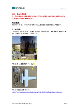 www.dragino.com
Dragino LoRaWAN ウェザーステーション 33 / 59
6.1.5 導入注意事項
ケーブルを接続したまま電源を投入しないでください。電源投入前に配線を再確認してくださ
い。参考として設置写真を掲載します。
地面に設置：
WSS-01 レインゲージにはネジが付属しており、直接地面に設置することができます。
ポールに設置：
ユーザーは、ポールに設置したい場合、ポールインストール用のブラケットキット WS-K2 を購
入し、以下のように設置することができます。
WS-K2：ポール設置用ブラケットキット
WS-K2 寸法図をご覧ください。
https://www.dragino.com/downloads/index.php?dir=LoRa_End_Node/Weather_Station/
 