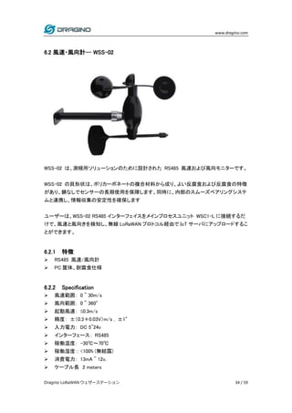 www.dragino.com
Dragino LoRaWAN ウェザーステーション 34 / 59
6.2 風速・風向計-- WSS-02
WSS-02 は、測候所ソリューションのために設計された RS485 風速および風向モニターです。
WSS-02 の貝形状は、ポリカーボネートの複合材料から成り、よい反腐食および反腐食の特徴
があり、錆なしでセンサーの長期使用を保障します。同時に、内部のスムーズベアリングシステ
ムと連携し、情報収集の安定性を確保します
ユーザーは、WSS-02 RS485 インターフェイスをメインプロセスユニット WSC1-L に接続するだ
けで、風速と風向きを検知し、無線 LoRaWAN プロトコル経由で IoT サーバにアップロードするこ
とができます。
6.2.1 特徴
 RS485 風速/風向計
 PC 筐体、耐腐食仕様
6.2.2 Specification
 風速範囲： 0 ~ 30m/s
 風向範囲： 0 ~ 360°
 起動風速： ≤0.3m/s
 精度： ±（0.3＋0.03V）m/s , ±1°
 入力電力： DC 5~24v
 インターフェース： RS485
 稼働温度： -30℃～70℃
 稼働湿度：: <100% (無結露)
 消費電力： 13mA ~ 12v.
 ケーブル長 2 meters
 