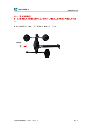 www.dragino.com
Dragino LoRaWAN ウェザーステーション 36 / 59
6.2.6 導入注意事項
ケーブルを接続したまま電源を投入しないでください。電源投入前に配線を再確認してくださ
い。
センサーの取り付け方向は、必ず下向き（北向き）にしてください。
North
 