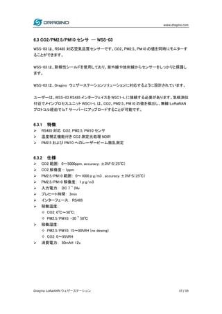www.dragino.com
Dragino LoRaWAN ウェザーステーション 37 / 59
6.3 CO2/PM2.5/PM10 センサ -- WSS-03
WSS-03 は、RS485 対応空気品質センサーです。CO2、PM2.5、PM10 の値を同時にモニターす
ることができます。
WSS-03 は、耐候性シールドを使用しており、紫外線や放射線からセンサーをしっかりと保護し
ます。
WSS-03 は、Dragino ウェザーステーションソリューションに対応するように設計されています。
ユーザーは、WSS-03 RS485 インターフェイスを WSC1-L に接続する必要があります。気候測位
付近でメインプロセスユニット WSC1-L は、CO2、PM2.5、PM10 の値を検出し、無線 LoRaWAN
プロトコル経由で IoT サーバーにアップロードすることが可能です。
6.3.1 特徴
 RS485 対応 CO2, PM2.5, PM10 センサ
 温度補正機能付き CO2 測定光処理 NDIR
 PM2.5 および PM10 へのレーザービーム散乱測定
6.3.2 仕様
 CO2 範囲： 0～5000ppm, accuracy: ±3%F•S（25℃）
 CO2 解像度：: 1ppm
 PM2.5/PM10 範囲： 0～1000μg/m3 , accuracy ±3%F•S（25℃）
 PM2.5/PM10 解像度： 1μg/m3
 入力電力： DC 7 ~ 24v
 プレヒート時間： 3min
 インターフェース： RS485
 稼働温度：
 CO2: 0℃～50℃;
 PM2.5/PM10: -30 ~ 50℃
 稼働湿度：
 PM2.5/PM10: 15～80%RH (no dewing)
 CO2: 0～95%RH
 消費電力： 50mA@ 12v.
 