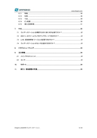 www.dragino.com
Dragino LoRaWAN ウェザーステーション 4 / 59
6.7.1 特徴..............................................................................................................................................................49
6.7.2 仕様..............................................................................................................................................................49
6.7.3 寸法..............................................................................................................................................................50
6.7.4 ピン配置......................................................................................................................................................50
6.7.5 導入注意事項...........................................................................................................................................51
7. FAQ.......................................................................................................................................................................52
7.1 ウェザーステーションを構築するのに他に何が必要ですか？ ........................................................52
7.2 WSC1-L のファームウェアをアップグレードできますか？ .................................................................53
7.3 LoRa 周波数帯域/リージョンを変更できますか？ ..............................................................................53
7.4 ウェザーステーションのセンサを追加できますか？.............................................................................53
8. トラブルシューティング ....................................................................................................................................53
9. 注文情報.............................................................................................................................................................54
9.1 メインプロセスユニット.......................................................................................................................................54
9.2 センサ......................................................................................................................................................................54
10. サポート..........................................................................................................................................................54
11. 索引 I: 現地調整の写真...........................................................................................................................55
 