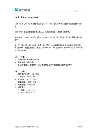 www.dragino.com
Dragino LoRaWAN ウェザーステーション 40 / 59
6.4 雨・雪検知計-- WSS-04
WSS-04 は 、RS485 雨/雪を検出するセンサーです。それは雨または雪の発生を監視できま
す。
WSS-04 は、自動加熱機能を備えており、より信頼性の高い測定が可能です。
WSS-04 は、Dragino ウェザーステーションのソリューションをサポートするために設計されてい
ます。
ユーザーは、 WSS-04 RS485 インターフェイスを メインプロセスユニット WSC1-L に接続し、
雨・雪のイベント発生を検出し、無線 LoRaWAN プロトコル経由で IoT サーバーにアップロードす
ることができます。
6.4.1 特徴
 RS485 対応雨・雪検知センサ
 表面加熱による乾燥 y
 グリッド電極は、無電解ニッケル/無電解金設計で耐腐食性に優れています
6.4.2 仕様
 雨や雪が降っているかを検出
 入力電力： DC 12 ~ 24v
 インターフェース： RS485
 稼働温度： -30℃～70℃
 稼働湿度： 10～90%RH
 消費電力：
 常温： 12mA @ 12v,
 ヒート： 94mA @ 12v.
 