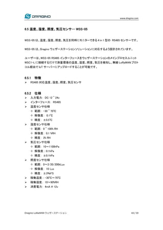 www.dragino.com
Dragino LoRaWAN ウェザーステーション 43 / 59
6.5 温度、湿度、照度、気圧センサ-- WSS-05
WSS-05 は、温度、湿度、照度、気圧を同時にモニターできる 4 in 1 型の RS485 センサーです。
WSS-05 は、Dragino ウェザーステーションソリューションに対応するよう設計されています。
ユーザーは、WSS-05 RS485 インターフェースをウェザーステーションのメインプロセスユニット
WSC1-L に接続するだけで測量環境の温度、湿度、照度、気圧を検知し、無線 LoRaWAN プロト
コル経由で IoT サーバーにアップロードすることが可能です。
6.5.1 特徴
 RS485 対応温度、湿度、照度、気圧センサ
6.5.2 仕様
 入力電力： DC 12 ~ 24v
 インターフェース： RS485
 温度センサ仕様
 範囲： -30 ~ 70℃
 解像度： 0.1℃
 精度： ±0.5℃
 湿度センサ仕様
 範囲： 0 ~ 100% RH
 解像度： 0.1 %RH
 精度： 3% RH
 気圧センサ仕様
 範囲： 10～1100hPa
 解像度：: 0.1hPa
 精度： ±0.1hPa
 照度センサ仕様
 範囲： 0～2/20/200kLux
 解像度： 10 Lux
 精度： ±3％FS
 稼働温度：: -30℃～70℃
 稼働湿度： 10～90%RH
 消費電力： 4mA @ 12v
 
