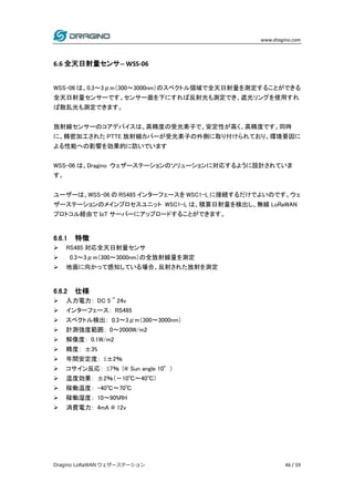 www.dragino.com
Dragino LoRaWAN ウェザーステーション 46 / 59
6.6 全天日射量センサ-- WSS-06
WSS-06 は、0.3～3μm（300～3000nm）のスペクトル領域で全天日射量を測定することができる
全天日射量センサーです。センサー面を下にすれば反射光も測定でき、遮光リングを使用すれ
ば散乱光も測定できます。
放射線センサーのコアデバイスは、高精度の受光素子で、安定性が高く、高精度です。同時
に、精密加工された PTTE 放射線カバーが受光素子の外側に取り付けられており、環境要因に
よる性能への影響を効果的に防いでいます
WSS-06 は、Dragino ウェザーステーションのソリューションに対応するように設計されていま
す。
ユーザーは、WSS-06 の RS485 インターフェースを WSC1-L に接続するだけでよいのです。ウェ
ザーステーションのメインプロセスユニット WSC1-L は、積算日射量を検出し、無線 LoRaWAN
プロトコル経由で IoT サーバーにアップロードすることができます。
6.6.1 特徴
 RS485 対応全天日射量センサ
 0.3～3μm（300～3000nm）の全放射線量を測定
 地面に向かって感知している場合、反射された放射を測定
6.6.2 仕様
 入力電力： DC 5 ~ 24v
 インターフェース： RS485
 スペクトル検出： 0.3～3μm（300～3000nm）
 計測強度範囲： 0～2000W/m2
 解像度： 0.1W/m2
 精度： ±3%
 年間安定度： ≤±2％
 コサイン反応： ≤7％ (@ Sun angle 10°)
 温度効果： ±2％（－10℃～40℃）
 稼働温度： -40℃～70℃
 稼働湿度： 10～90%RH
 消費電力： 4mA @ 12v
 