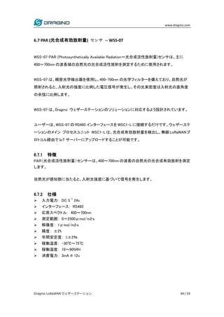 www.dragino.com
Dragino LoRaWAN ウェザーステーション 49 / 59
6.7 PAR (光合成有効放射量) センサ -- WSS-07
WSS-07 PAR (Photosynthetically Available Radiation＝光合成活性放射量)センサは、主に
400～700nm の波長域の自然光の光合成活性放射を測定するために使用されます。
WSS-07 は、精密光学検出器を使用し、400-700nm の光学フィルターを備えており、自然光が
照射されると、入射光の強度に比例した電圧信号が発生し、その光束密度は入射光の直角度
の余弦に比例します。
WSS-07 は、Dragino ウェザーステーションのソリューションに対応するよう設計されています。
ユーザーは、WSS-07 の RS485 インターフェースを WSC1-L に接続するだけです。ウェザーステ
ーションのメイン プロセスユニット WSC1-Lは、光合成有効放射量を検出し、無線LoRaWANプ
ロトコル経由で IoT サーバーにアップロードすることが可能です。
6.7.1 特徴
PAR（光合成活性放射量）センサーは、400～700nm の波長の自然光の光合成有効放射を測定
します。
自然光が感知部に当たると、入射光強度に基づいて信号を発生します。
6.7.2 仕様
 入力電力： DC 5 ~ 24v
 インターフェース： RS485
 応答スペクトル： 400～700nm
 測定範囲： 0～2500μmol/m2•s
 解像度： 1μmol/m2•s
 精度： ±2%
 年間安定度： ≤±2％
 稼働温度： -30℃～75℃
 稼働湿度： 10～90%RH
 消費電力： 3mA @ 12v
 