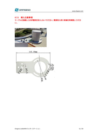 www.dragino.com
Dragino LoRaWAN ウェザーステーション 51 / 59
6.7.5 導入注意事項
ケーブルを接続したまま電源を投入しないでください。電源投入前に配線を再確認してくださ
い。
 