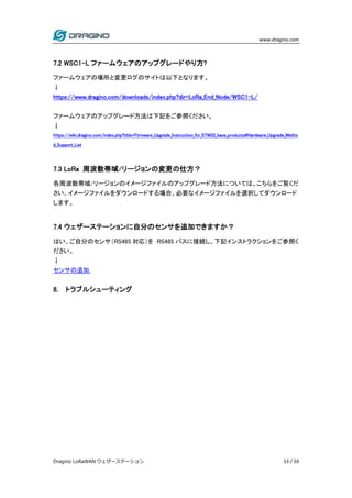 www.dragino.com
Dragino LoRaWAN ウェザーステーション 53 / 59
7.2 WSC1-L ファームウェアのアップグレードやり方?
ファームウェアの場所と変更ログのサイトは以下となります。
↓
https://www.dragino.com/downloads/index.php?dir=LoRa_End_Node/WSC1-L/
ファームウェアのアップグレード方法は下記をご参照ください。
↓
https://wiki.dragino.com/index.php?title=Firmware_Upgrade_Instruction_for_STM32_base_products#Hardware_Upgrade_Metho
d_Support_List
7.3 LoRa 周波数帯域/リージョンの変更の仕方？
各周波数帯域/リージョンのイメージファイルのアップグレード方法については、こちらをご覧くだ
さい。イメージファイルをダウンロードする場合、必要なイメージファイルを選択してダウンロード
します。
7.4 ウェザーステーションに自分のセンサを追加できますか？
はい、ご自分のセンサ（RS485 対応）を RS485 バスに接続し、下記インストラクションをご参照く
ださい。
↓
センサの追加.
8. トラブルシューティング
 
