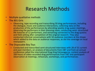 Research MethodsMultiple qualitative methodsThe 801 Girls Observing, tape recording and transcribing 50 drag performances, including the dialogue, music and audience interactions, collecting data on the production of the performances by attending weekly drag queen meetings, observing the performers in their dressing room, conducting semi- structured life histories of 12 performers, and remaining connected to the drag queens and field setting after completion of the original research. They also conducted informal conversations with 50 audience members at the shows which added to the data on audience responses, as did the coverage on local newspapers.The Disposable Boy ToysConducted and transcribed semi-structured interviews with 28 of 31 current and past members, an analysis of documents from DBT and from an annual conference called the international Drag King Extravaganza, content analysis of 200 hours of video-recorded drag performances from DBT and participant observation at meetings, rehearsals, workshops, and performances .
