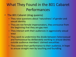 What They Found in the 801 Cabaret PerformancesThe 801 Cabaret (drag queens)They raise questions about ‘naturalness’ of gender and sexual identityThey are not female impersonators, they announce from the beginning that they are gay menThey interact with their audiences in aggressively sexual waysThey work to undermine the divide between heterosexual and homosexual by deliberately working to arouse desires outside audience members’ claimed sexualitiesThey extend their performance to their audience, in hope to arouse straight men by touching and foundling