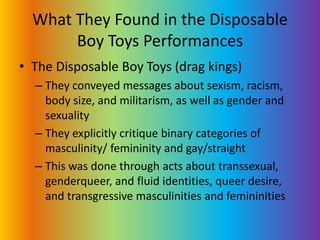 What They Found in the Disposable Boy Toys PerformancesThe Disposable Boy Toys (drag kings)They conveyed messages about sexism, racism, body size, and militarism, as well as gender and sexualityThey explicitly critique binary categories of masculinity/ femininity and gay/straight This was done through acts about transsexual, genderqueer, and fluid identities, queer desire, and transgressive masculinities and femininities