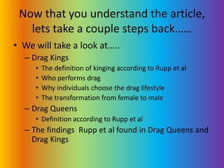Now that you understand the article, lets take a couple steps back……We will take a look at…..Drag KingsThe definition of kinging according to Rupp et alWho performs drag Why individuals choose the drag lifestyleThe transformation from female to maleDrag QueensDefinition according to Rupp et alThe findings  Rupp et al found in Drag Queens and Drag Kings