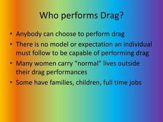 Who performs Drag?Anybody can choose to perform dragThere is no model or expectation an individual must follow to be capable of performing dragMany women carry “normal” lives outside their drag performancesSome have families, children, full time jobs