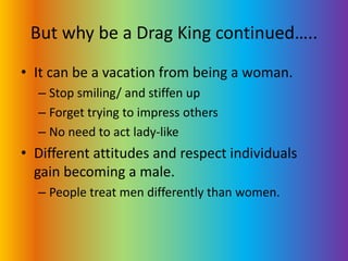 But why be a Drag King continued…..It can be a vacation from being a woman.Stop smiling/ and stiffen upForget trying to impress othersNo need to act lady-likeDifferent attitudes and respect individuals gain becoming a male.People treat men differently than women.