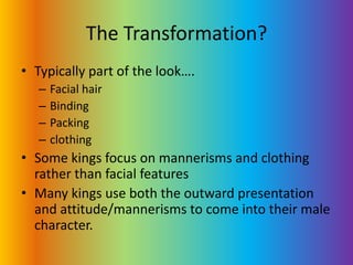 The Transformation?Typically part of the look….Facial hairBindingPackingclothingSome kings focus on mannerisms and clothing rather than facial featuresMany kings use both the outward presentation and attitude/mannerisms to come into their male character.