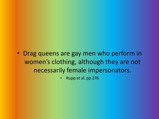 Drag queens are gay men who perform in women’s clothing, although they are not necessarily female impersonators.Rupp et al. pp 276