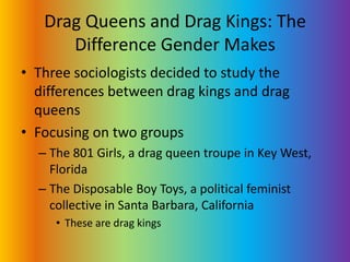 Drag Queens and Drag Kings: The Difference Gender MakesThree sociologists decided to study the differences between drag kings and drag queens Focusing on two groupsThe 801 Girls, a drag queen troupe in Key West, FloridaThe Disposable Boy Toys, a political feminist collective in Santa Barbara, CaliforniaThese are drag kings
