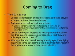 Coming to DragThe 801 CabaretGender transgression and same-sex sexual desire played an important role in coming to dragBeginning even before their early teensGender transgression included dressing in feminine or androgynous clothing, experimenting with make-up, and playing with “girls toys”.Use of flamboyant dressing as a masquerade that allows the drag queens to create new identities, that they are able to put on and take offAlthough there is cross-dressing at early ages, identifying as gay and same-sex desire is the most important factor in the implementation of a drag queen identity