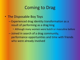 Coming to DragThe Disposable Boy ToysExperienced drag identity transformation as a result of performing as a drag kingAlthough many women were butch or masculine beforeJoined in search of a drag community, performance opportunities and time with friends who were already involved