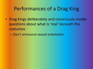 Performances of a Drag KingDrag kings deliberately and consciously invoke questions about what is ‘real’ beneath the costumesDon’t announce sexual orientation