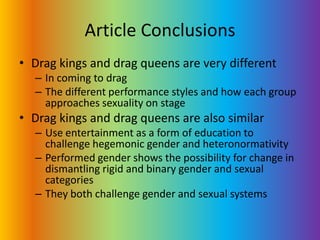 Article ConclusionsDrag kings and drag queens are very differentIn coming to dragThe different performance styles and how each group approaches sexuality on stageDrag kings and drag queens are also similarUse entertainment as a form of education to challenge hegemonic gender and heteronormativityPerformed gender shows the possibility for change in dismantling rigid and binary gender and sexual categories They both challenge gender and sexual systems