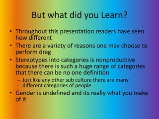 But what did you Learn?Throughout this presentation readers have seen how differentThere are a variety of reasons one may choose to perform dragStereotypes into categories is nonproductive because there is such a huge range of categories that there can be no one definitionJust like any other sub culture there are many different categories of peopleGender is undefined and its really what you make of it